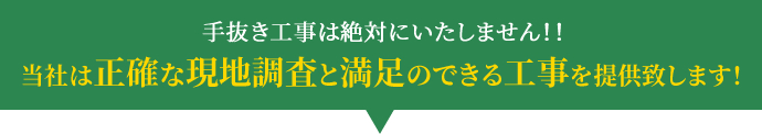 手抜き工事は絶対にいたしません!! 当社は正確な現地調査と満足のできる工事を提供致します!